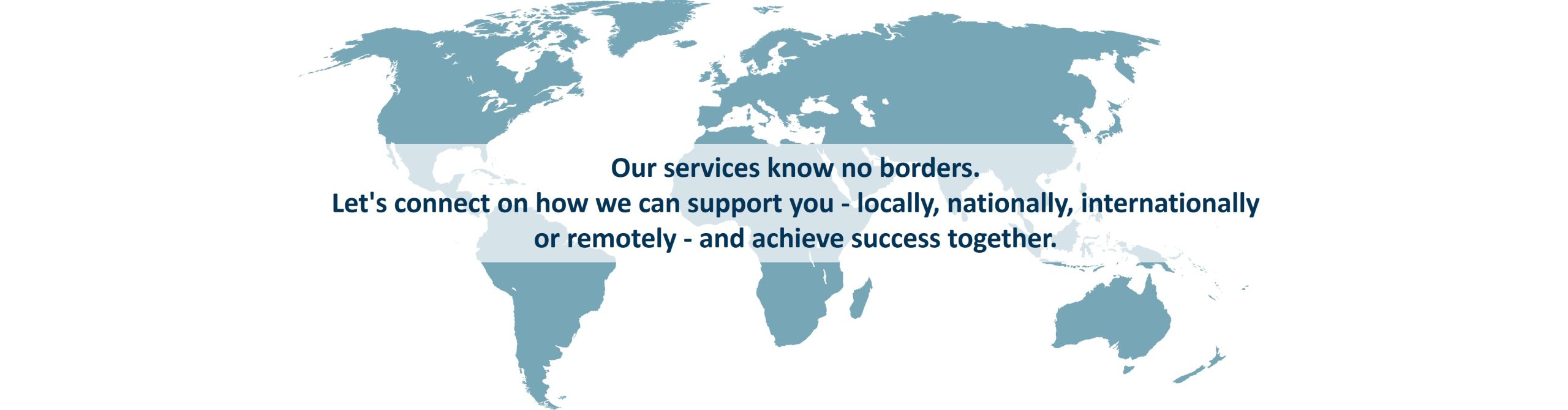 Picture of the map of the word with the text:  Our services know no borders. 
Let's connect on how we can support you - locally, nationally, internationally or remotely - and achieve success together. 
